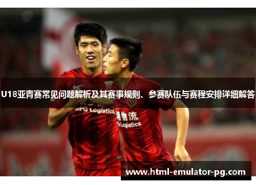 U18亚青赛常见问题解析及其赛事规则、参赛队伍与赛程安排详细解答 U18亚青赛常见问题解析及其赛事规则、参赛队伍与赛程安排详细解答