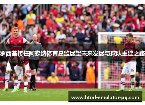罗西基接任阿森纳体育总监展望未来发展与球队重建之路