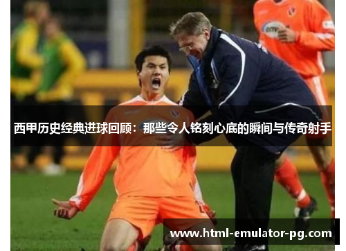 西甲历史经典进球回顾：那些令人铭刻心底的瞬间与传奇射手