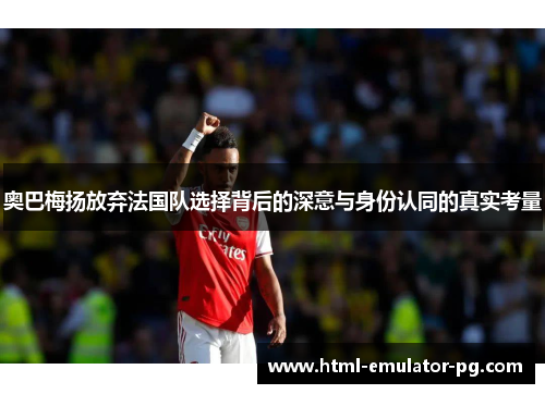 奥巴梅扬放弃法国队选择背后的深意与身份认同的真实考量 奥巴梅扬放弃法国队选择背后的深意与身份认同的真实考量