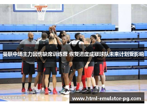 曼联中场主力因伤缺席训练营 恢复进度成疑球队未来计划受影响